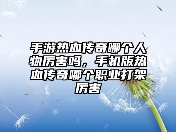 手游热血传奇哪个人物厉害吗，手机版热血传奇哪个职业打架厉害