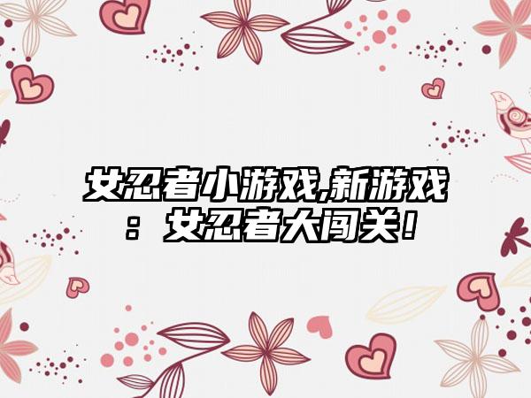 女忍者小游戏,新游戏：女忍者大闯关！