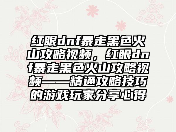 红眼dnf暴走黑色火山攻略视频，红眼dnf暴走黑色火山攻略视频——精通攻略技巧的游戏玩家分享心得