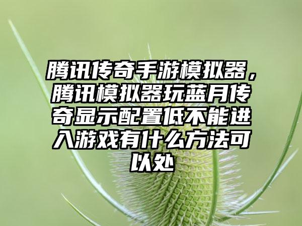 腾讯传奇手游模拟器，腾讯模拟器玩蓝月传奇显示配置低不能进入游戏有什么方法可以处