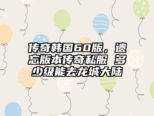 传奇韩国60版，遗忘版本传奇私服 多少级能去龙城大陆