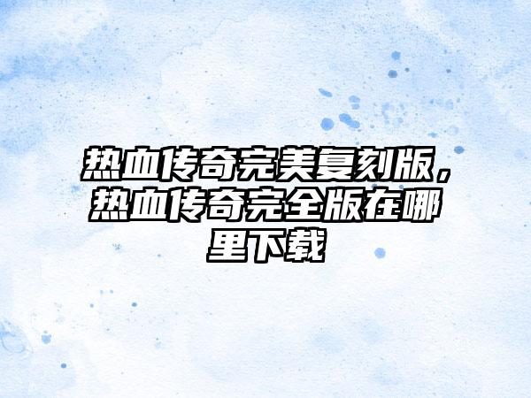 热血传奇完美复刻版，热血传奇完全版在哪里下载