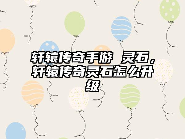 轩辕传奇手游 灵石，轩辕传奇灵石怎么升级
