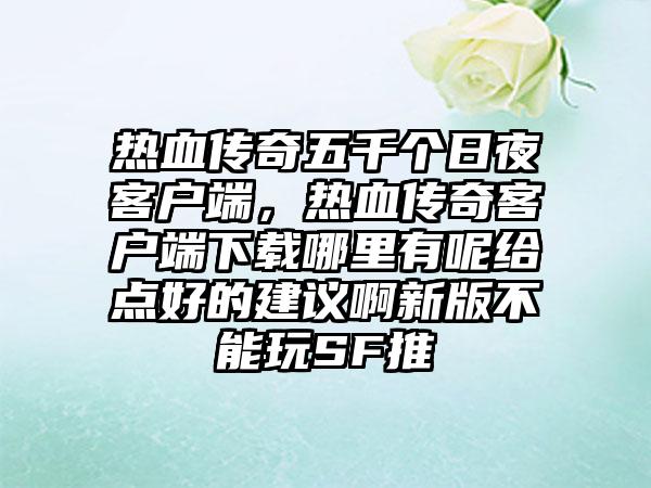 热血传奇五千个日夜客户端，热血传奇客户端下载哪里有呢给点好的建议啊新版不能玩SF推