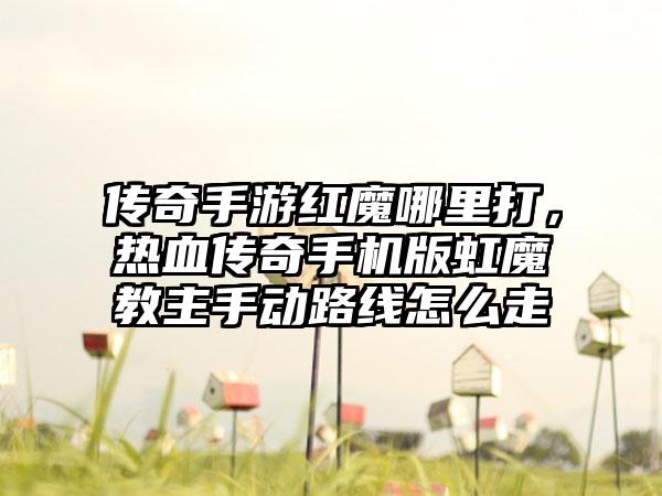 传奇手游红魔哪里打，热血传奇手机版虹魔教主手动路线怎么走