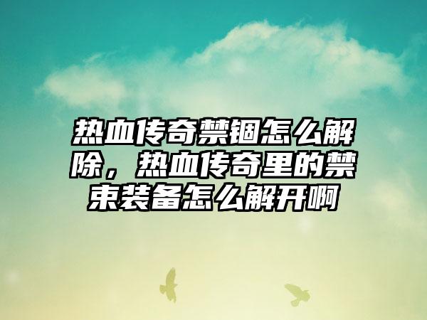 热血传奇禁锢怎么解除，热血传奇里的禁束装备怎么解开啊