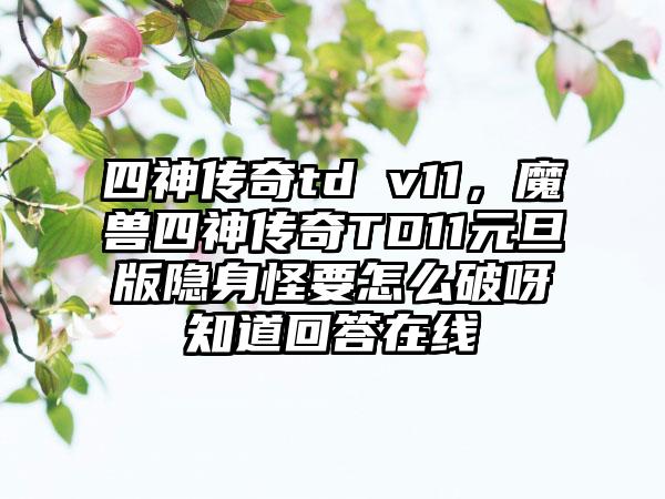 四神传奇td v11，魔兽四神传奇TD11元旦版隐身怪要怎么破呀知道回答在线