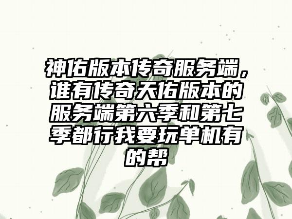 神佑版本传奇服务端，谁有传奇天佑版本的服务端第六季和第七季都行我要玩单机有的帮