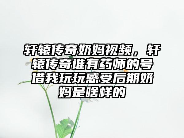 轩辕传奇奶妈视频，轩辕传奇谁有药师的号借我玩玩感受后期奶妈是啥样的