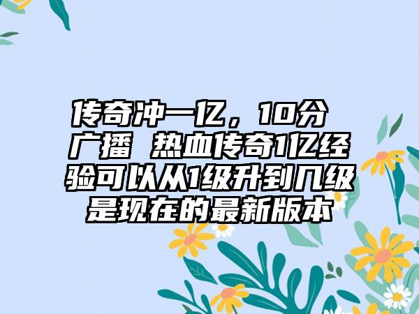 传奇冲一亿，10分 广播 热血传奇1亿经验可以从1级升到几级是现在的最新版本
