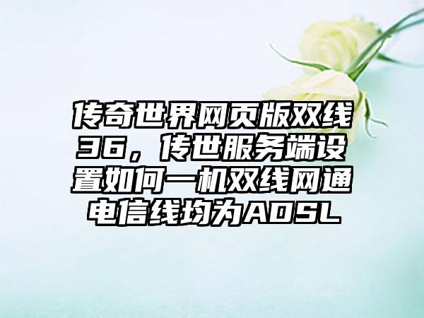 传奇世界网页版双线36，传世服务端设置如何一机双线网通电信线均为ADSL