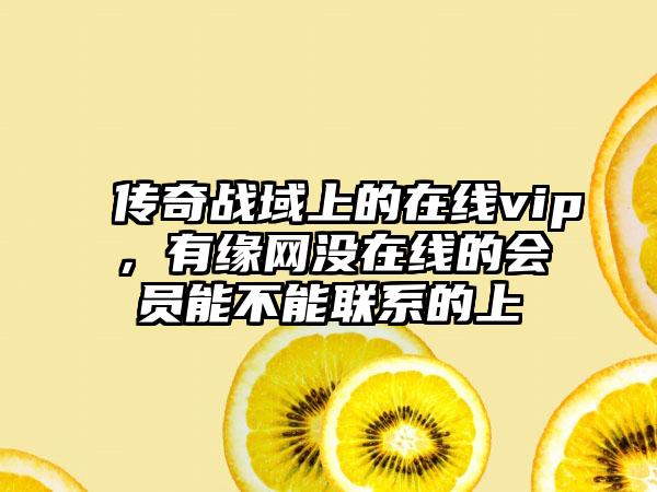 传奇战域上的在线vip，有缘网没在线的会员能不能联系的上