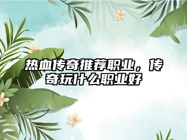 热血传奇推荐职业，传奇玩什么职业好