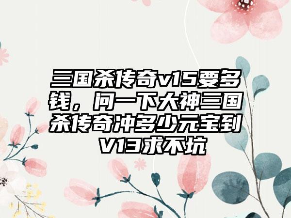 三国杀传奇v15要多钱，问一下大神三国杀传奇冲多少元宝到 V13求不坑