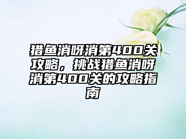 猎鱼消呀消第400关攻略，挑战猎鱼消呀消第400关的攻略指南