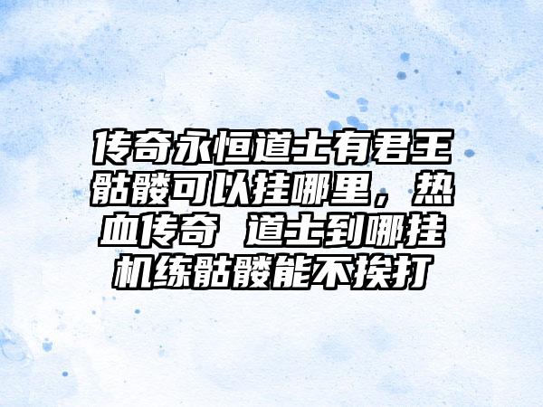 传奇永恒道士有君王骷髅可以挂哪里，热血传奇 道士到哪挂机练骷髅能不挨打