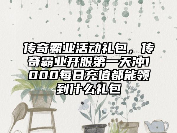 传奇霸业活动礼包，传奇霸业开服第一天冲1000每日充值都能领到什么礼包