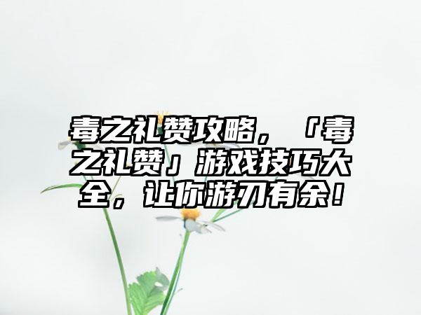 毒之礼赞攻略，「毒之礼赞」游戏技巧大全，让你游刃有余！
