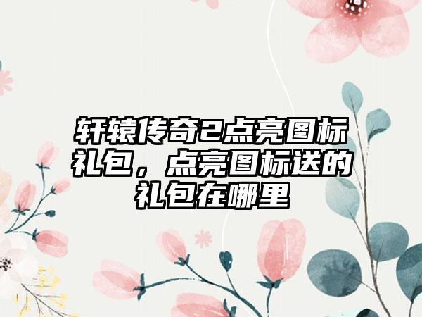 轩辕传奇2点亮图标礼包，点亮图标送的礼包在哪里