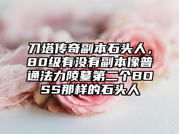 刀塔传奇副本石头人，80级有没有副本像普通法力陵墓第二个BOSS那样的石头人