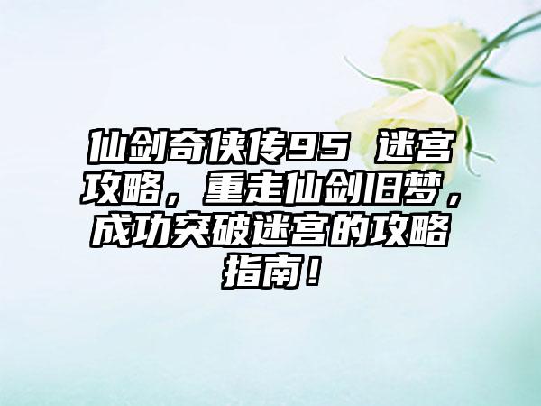 仙剑奇侠传95 迷宫攻略，重走仙剑旧梦，成功突破迷宫的攻略指南！