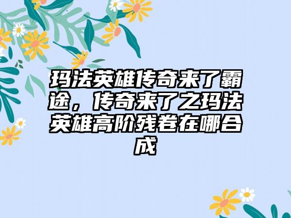 玛法英雄传奇来了霸途，传奇来了之玛法英雄高阶残卷在哪合成