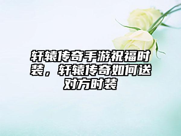 轩辕传奇手游祝福时装，轩辕传奇如何送对方时装