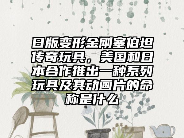 日版变形金刚塞伯坦传奇玩具，美国和日本合作推出一种系列玩具及其动画片的命称是什么