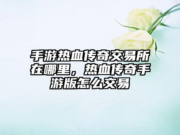 手游热血传奇交易所在哪里，热血传奇手游版怎么交易