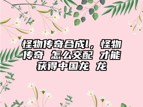 怪物传奇合成l，怪物传奇 怎么交配 才能获得中国龙 龙