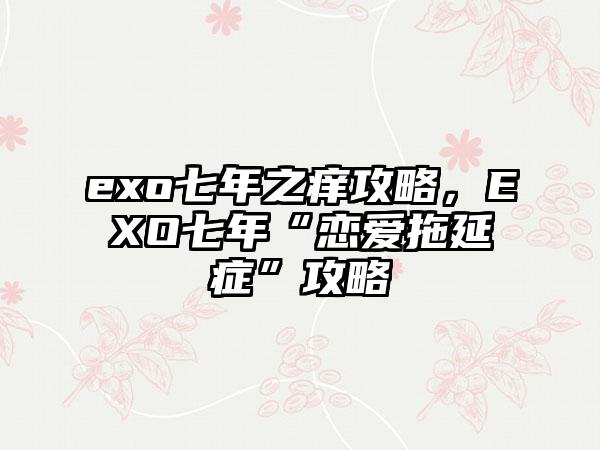 exo七年之痒攻略，EXO七年“恋爱拖延症”攻略