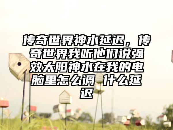 传奇世界神水延迟，传奇世界我听他们说强效太阳神水在我的电脑里怎么调 什么延迟