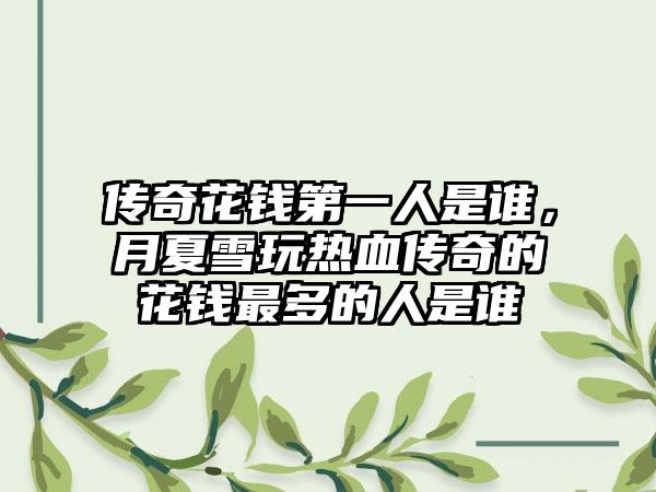 传奇花钱第一人是谁，月夏雪玩热血传奇的花钱最多的人是谁