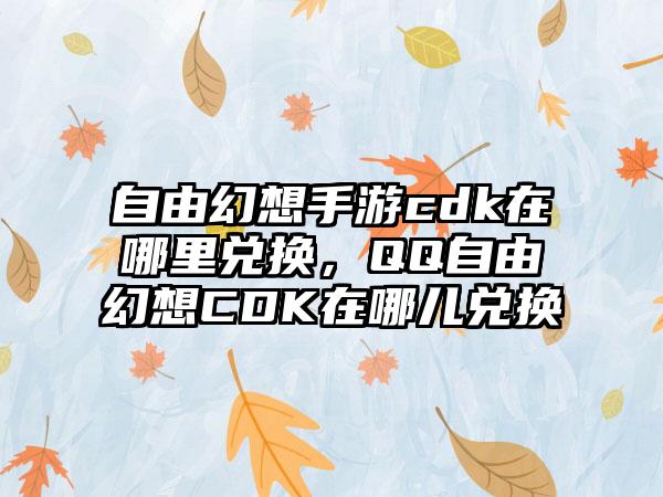 自由幻想手游cdk在哪里兑换，QQ自由幻想CDK在哪儿兑换