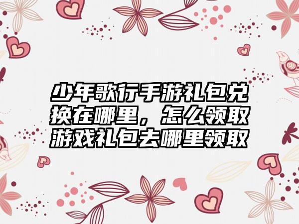 少年歌行手游礼包兑换在哪里，怎么领取游戏礼包去哪里领取