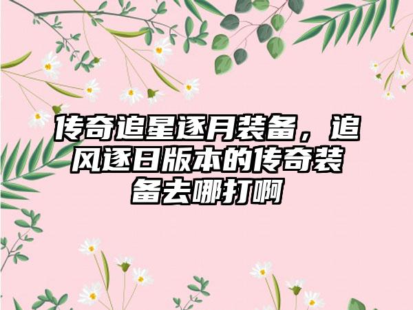 传奇追星逐月装备，追风逐日版本的传奇装备去哪打啊