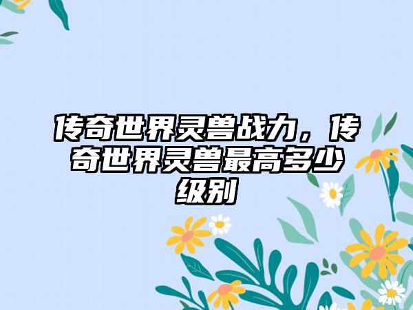 传奇世界灵兽战力，传奇世界灵兽最高多少级别