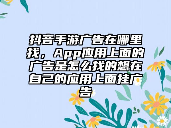 抖音手游广告在哪里找，App应用上面的广告是怎么找的想在自己的应用上面挂广告