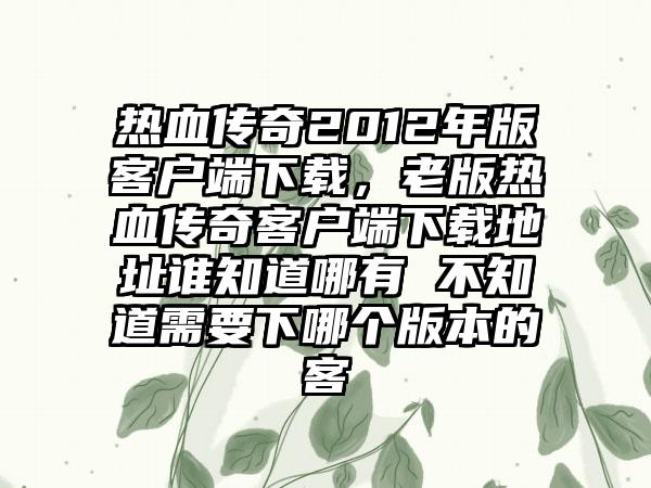 热血传奇2012年版客户端下载，老版热血传奇客户端下载地址谁知道哪有 不知道需要下哪个版本的客