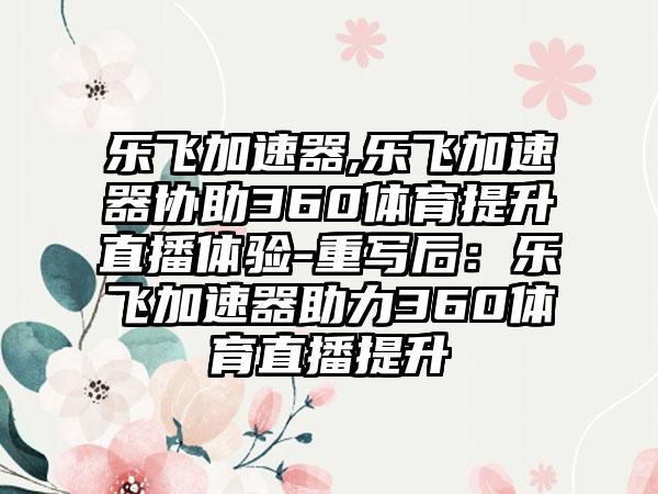 乐飞加速器,乐飞加速器协助360体育提升直播体验-重写后：乐飞加速器助力360体育直播提升