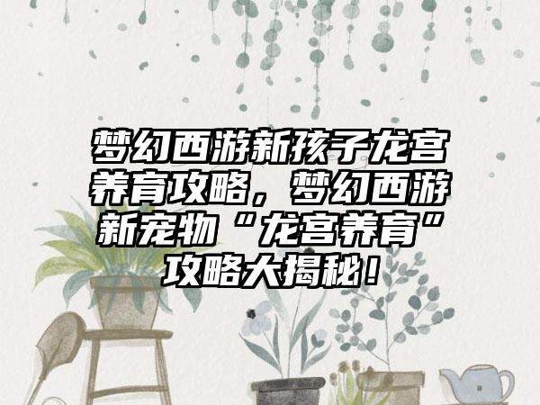 梦幻西游新孩子龙宫养育攻略，梦幻西游新宠物“龙宫养育”攻略大揭秘！