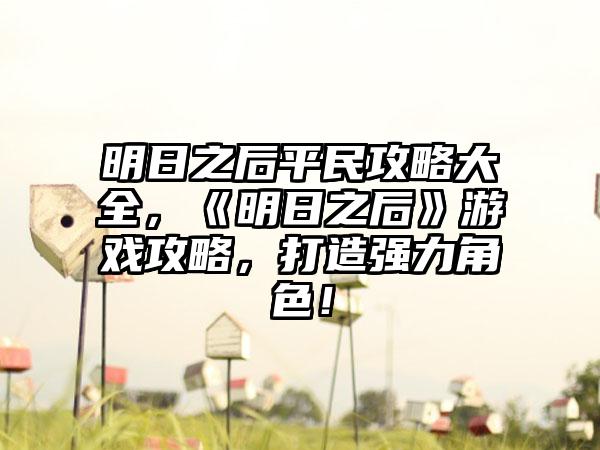 明日之后平民攻略大全，《明日之后》游戏攻略，打造强力角色！