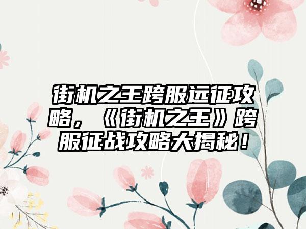 街机之王跨服远征攻略，《街机之王》跨服征战攻略大揭秘！