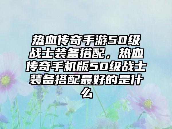 热血传奇手游50级战士装备搭配，热血传奇手机版50级战士装备搭配最好的是什么