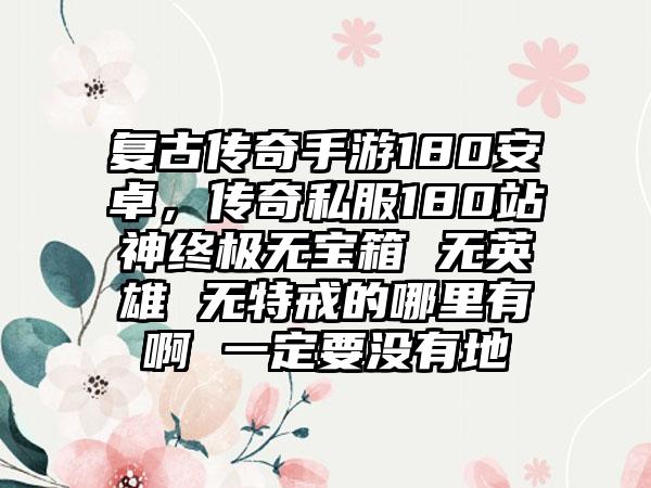复古传奇手游180安卓，传奇私服180站神终极无宝箱 无英雄 无特戒的哪里有啊 一定要没有地
