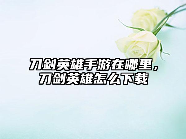 刀剑英雄手游在哪里，刀剑英雄怎么下载