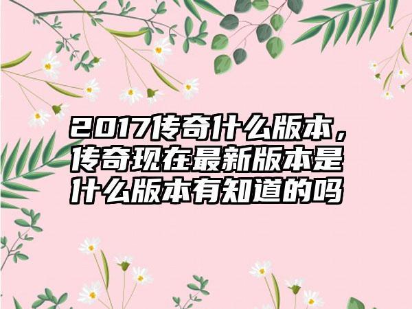 2017传奇什么版本，传奇现在最新版本是什么版本有知道的吗