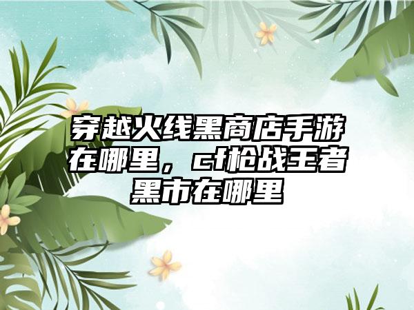 穿越火线黑商店手游在哪里，cf枪战王者黑市在哪里
