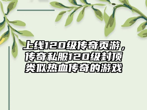 上线120级传奇页游，传奇私服120级封顶类似热血传奇的游戏