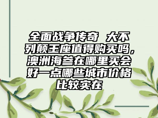 全面战争传奇 大不列颠王座值得购买吗，澳洲海参在哪里买会好一点哪些城市价格比较实在